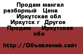 Продам мангал разборный › Цена ­ 2 000 - Иркутская обл., Иркутск г. Другое » Продам   . Иркутская обл.